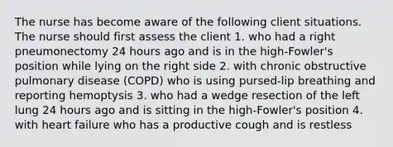 The nurse has become aware of the following client situations. The nurse should first assess the client 1. who had a right pneumonectomy 24 hours ago and is in the high-Fowler's position while lying on the right side 2. with chronic obstructive pulmonary disease (COPD) who is using pursed-lip breathing and reporting hemoptysis 3. who had a wedge resection of the left lung 24 hours ago and is sitting in the high-Fowler's position 4. with heart failure who has a productive cough and is restless