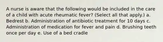 A nurse is aware that the following would be included in the care of a child with acute rheumatic fever? (Select all that apply.) a. Bedrest b. Administration of antibiotic treatment for 10 days c. Administration of medication for fever and pain d. Brushing teeth once per day e. Use of a bed cradle