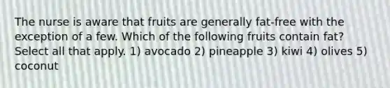 The nurse is aware that fruits are generally fat-free with the exception of a few. Which of the following fruits contain fat? Select all that apply. 1) avocado 2) pineapple 3) kiwi 4) olives 5) coconut