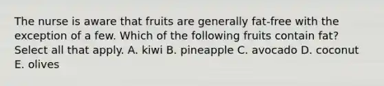 The nurse is aware that fruits are generally fat-free with the exception of a few. Which of the following fruits contain fat? Select all that apply. A. kiwi B. pineapple C. avocado D. coconut E. olives