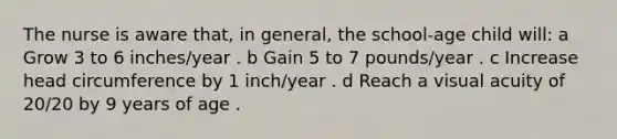 The nurse is aware that, in general, the school-age child will: a Grow 3 to 6 inches/year . b Gain 5 to 7 pounds/year . c Increase head circumference by 1 inch/year . d Reach a visual acuity of 20/20 by 9 years of age .