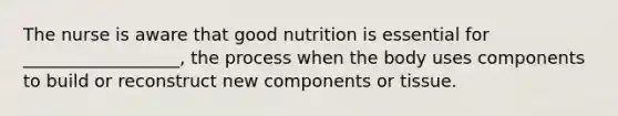 The nurse is aware that good nutrition is essential for __________________, the process when the body uses components to build or reconstruct new components or tissue.