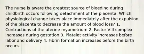 The nurse is aware the greatest source of bleeding during childbirth occurs following detachment of the placenta. Which physiological change takes place immediately after the expulsion of the placenta to decrease the amount of blood loss? 1. Contractions of the uterine myometrium 2. Factor VIII complex increases during gestation 3. Platelet activity increases before labor and delivery 4. Fibrin formation increases before the birth occurs.