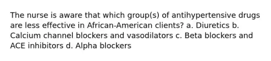 The nurse is aware that which group(s) of antihypertensive drugs are less effective in African-American clients? a. Diuretics b. Calcium channel blockers and vasodilators c. Beta blockers and ACE inhibitors d. Alpha blockers