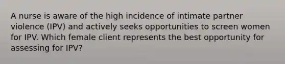 A nurse is aware of the high incidence of intimate partner violence (IPV) and actively seeks opportunities to screen women for IPV. Which female client represents the best opportunity for assessing for IPV?