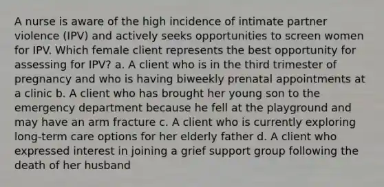 A nurse is aware of the high incidence of intimate partner violence (IPV) and actively seeks opportunities to screen women for IPV. Which female client represents the best opportunity for assessing for IPV? a. A client who is in the third trimester of pregnancy and who is having biweekly prenatal appointments at a clinic b. A client who has brought her young son to the emergency department because he fell at the playground and may have an arm fracture c. A client who is currently exploring long-term care options for her elderly father d. A client who expressed interest in joining a grief support group following the death of her husband