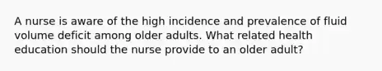 A nurse is aware of the high incidence and prevalence of fluid volume deficit among older adults. What related health education should the nurse provide to an older adult?