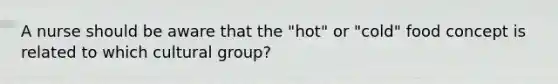 A nurse should be aware that the "hot" or "cold" food concept is related to which cultural group?