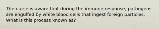 The nurse is aware that during the immune response, pathogens are engulfed by white blood cells that ingest foreign particles. What is this process known as?