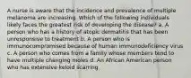 A nurse is aware that the incidence and prevalence of multiple melanoma are increasing. Which of the following individuals likely faces the greatest risk of developing the disease? a. A person who has a history of atopic dermatitis that has been unresponsive to treatment b. A person who is immunocompromised because of human immunodeficiency virus c. A person who comes from a family whose members tend to have multiple changing moles d. An African American person who has extensive keloid scarring