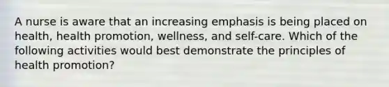 A nurse is aware that an increasing emphasis is being placed on health, health promotion, wellness, and self-care. Which of the following activities would best demonstrate the principles of health promotion?