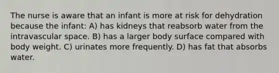 The nurse is aware that an infant is more at risk for dehydration because the infant: A) has kidneys that reabsorb water from the intravascular space. B) has a larger body surface compared with body weight. C) urinates more frequently. D) has fat that absorbs water.