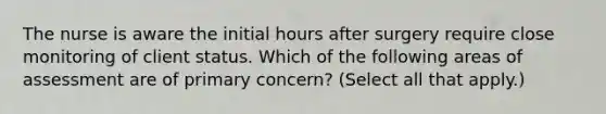 The nurse is aware the initial hours after surgery require close monitoring of client status. Which of the following areas of assessment are of primary concern? (Select all that apply.)