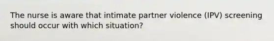 The nurse is aware that intimate partner violence (IPV) screening should occur with which situation?