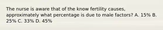 The nurse is aware that of the know fertility causes, approximately what percentage is due to male factors? A. 15% B. 25% C. 33% D. 45%