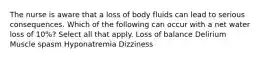 The nurse is aware that a loss of body fluids can lead to serious consequences. Which of the following can occur with a net water loss of 10%? Select all that apply. Loss of balance Delirium Muscle spasm Hyponatremia Dizziness