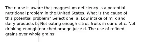 The nurse is aware that magnesium deficiency is a potential nutritional problem in the United States. What is the cause of this potential problem? Select one: a. Low intake of milk and dairy products b. Not eating enough citrus fruits in our diet c. Not drinking enough enriched orange juice d. The use of refined grains over whole grains