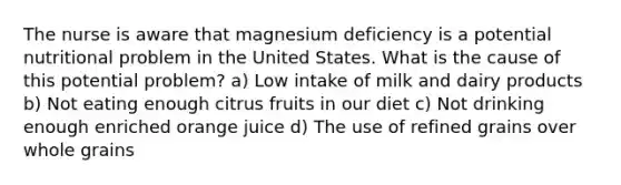 The nurse is aware that magnesium deficiency is a potential nutritional problem in the United States. What is the cause of this potential problem? a) Low intake of milk and dairy products b) Not eating enough citrus fruits in our diet c) Not drinking enough enriched orange juice d) The use of refined grains over whole grains