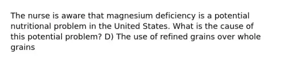 The nurse is aware that magnesium deficiency is a potential nutritional problem in the United States. What is the cause of this potential problem? D) The use of refined grains over whole grains