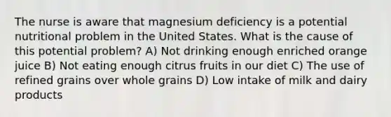 The nurse is aware that magnesium deficiency is a potential nutritional problem in the United States. What is the cause of this potential problem? A) Not drinking enough enriched orange juice B) Not eating enough citrus fruits in our diet C) The use of refined grains over whole grains D) Low intake of milk and dairy products