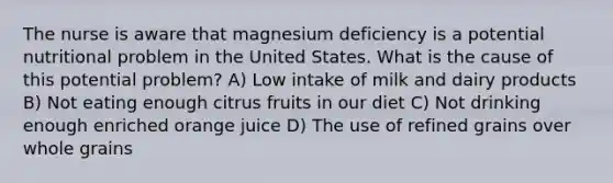 The nurse is aware that magnesium deficiency is a potential nutritional problem in the United States. What is the cause of this potential problem? A) Low intake of milk and dairy products B) Not eating enough citrus fruits in our diet C) Not drinking enough enriched orange juice D) The use of refined grains over whole grains