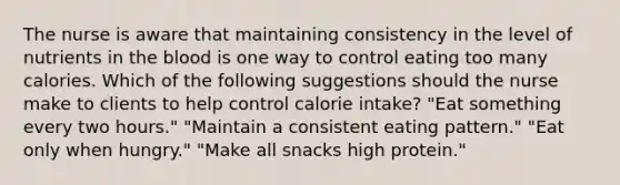 The nurse is aware that maintaining consistency in the level of nutrients in the blood is one way to control eating too many calories. Which of the following suggestions should the nurse make to clients to help control calorie intake? "Eat something every two hours." "Maintain a consistent eating pattern." "Eat only when hungry." "Make all snacks high protein."