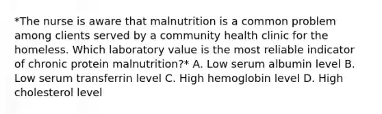 *The nurse is aware that malnutrition is a common problem among clients served by a community health clinic for the homeless. Which laboratory value is the most reliable indicator of chronic protein malnutrition?* A. Low serum albumin level B. Low serum transferrin level C. High hemoglobin level D. High cholesterol level