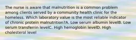 The nurse is aware that malnutrition is a common problem among clients served by a community health clinic for the homeless. Which laboratory value is the most reliable indicator of chronic protein malnutrition?A. Low serum albumin levelB. Low serum transferrin levelC. High hemoglobin levelD. High cholesterol level