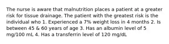 The nurse is aware that malnutrition places a patient at a greater risk for tissue drainage. The patient with the greatest risk is the individual who 1. Experienced a 7% weight loss in 4 months 2. Is between 45 & 60 years of age 3. Has an albumin level of 5 mg/100 mL 4. Has a transferrin level of 120 mg/dL