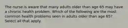 The nurse is aware that many adults older than age 65 may have a chronic health problem. Which of the following are the most common health problems seen in adults older than age 65? Select all that apply.