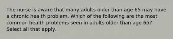 The nurse is aware that many adults older than age 65 may have a chronic health problem. Which of the following are the most common health problems seen in adults older than age 65? Select all that apply.