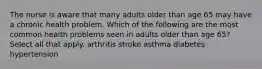 The nurse is aware that many adults older than age 65 may have a chronic health problem. Which of the following are the most common health problems seen in adults older than age 65? Select all that apply. arthritis stroke asthma diabetes hypertension