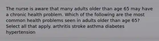 The nurse is aware that many adults older than age 65 may have a chronic health problem. Which of the following are the most common health problems seen in adults older than age 65? Select all that apply. arthritis stroke asthma diabetes hypertension