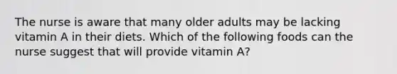 The nurse is aware that many older adults may be lacking vitamin A in their diets. Which of the following foods can the nurse suggest that will provide vitamin A?