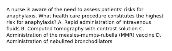 A nurse is aware of the need to assess patients' risks for anaphylaxis. What health care procedure constitutes the highest risk for anaphylaxis? A. Rapid administration of intravenous fluids B. Computed tomography with contrast solution C. Administration of the measles-mumps-rubella (MMR) vaccine D. Administration of nebulized bronchodilators