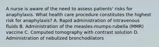 A nurse is aware of the need to assess patients' risks for anaphylaxis. What health care procedure constitutes the highest risk for anaphylaxis? A. Rapid administration of intravenous fluids B. Administration of the measles-mumps-rubella (MMR) vaccine C. Computed tomography with contrast solution D. Administration of nebulized bronchodilators