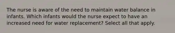 The nurse is aware of the need to maintain water balance in infants. Which infants would the nurse expect to have an increased need for water replacement? Select all that apply.