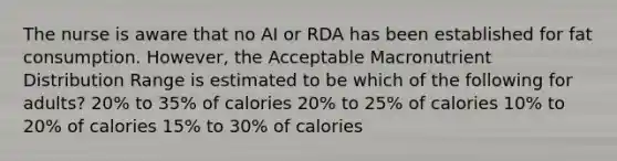 The nurse is aware that no AI or RDA has been established for fat consumption. However, the Acceptable Macronutrient Distribution Range is estimated to be which of the following for adults? 20% to 35% of calories 20% to 25% of calories 10% to 20% of calories 15% to 30% of calories