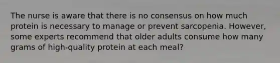 The nurse is aware that there is no consensus on how much protein is necessary to manage or prevent sarcopenia. However, some experts recommend that older adults consume how many grams of high-quality protein at each meal?