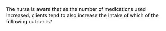 The nurse is aware that as the number of medications used increased, clients tend to also increase the intake of which of the following nutrients?