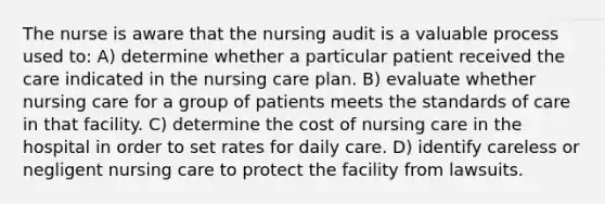 The nurse is aware that the nursing audit is a valuable process used to: A) determine whether a particular patient received the care indicated in the nursing care plan. B) evaluate whether nursing care for a group of patients meets the standards of care in that facility. C) determine the cost of nursing care in the hospital in order to set rates for daily care. D) identify careless or negligent nursing care to protect the facility from lawsuits.