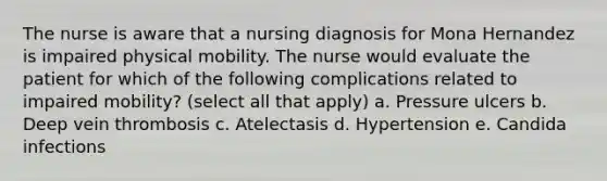 The nurse is aware that a nursing diagnosis for Mona Hernandez is impaired physical mobility. The nurse would evaluate the patient for which of the following complications related to impaired mobility? (select all that apply) a. Pressure ulcers b. Deep vein thrombosis c. Atelectasis d. Hypertension e. Candida infections