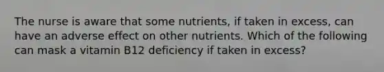 The nurse is aware that some nutrients, if taken in excess, can have an adverse effect on other nutrients. Which of the following can mask a vitamin B12 deficiency if taken in excess?