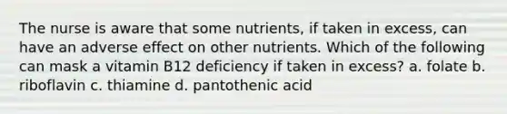 The nurse is aware that some nutrients, if taken in excess, can have an adverse effect on other nutrients. Which of the following can mask a vitamin B12 deficiency if taken in excess? a. folate b. riboflavin c. thiamine d. pantothenic acid