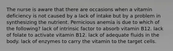 The nurse is aware that there are occasions when a vitamin deficiency is not caused by a lack of intake but by a problem in synthesizing the nutrient. Pernicious anemia is due to which of the following? lack of intrinsic factor to absorb vitamin B12. lack of folate to activate vitamin B12. lack of adequate fluids in the body. lack of enzymes to carry the vitamin to the target cells.