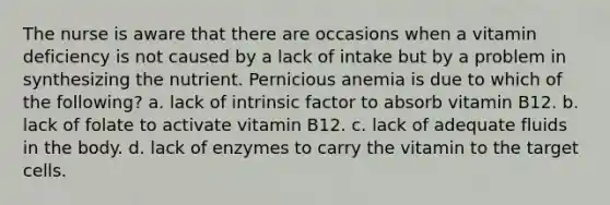 The nurse is aware that there are occasions when a vitamin deficiency is not caused by a lack of intake but by a problem in synthesizing the nutrient. Pernicious anemia is due to which of the following? a. lack of intrinsic factor to absorb vitamin B12. b. lack of folate to activate vitamin B12. c. lack of adequate fluids in the body. d. lack of enzymes to carry the vitamin to the target cells.