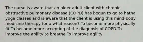 The nurse is aware that an older adult client with chronic obstructive pulmonary disease (COPD) has begun to go to hatha yoga classes and is aware that the client is using this mind-body medicine therapy for a what reason? To become more physically fit To become more accepting of the diagnosis of COPD To improve the ability to breathe To improve agility