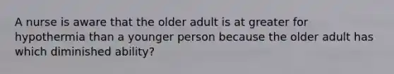 A nurse is aware that the older adult is at greater for hypothermia than a younger person because the older adult has which diminished ability?