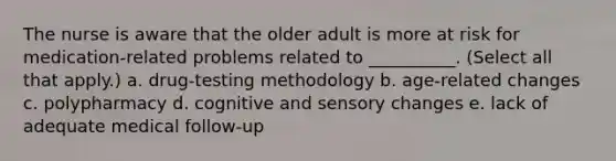 The nurse is aware that the older adult is more at risk for medication-related problems related to __________. (Select all that apply.) a. drug-testing methodology b. age-related changes c. polypharmacy d. cognitive and sensory changes e. lack of adequate medical follow-up