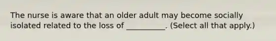 The nurse is aware that an older adult may become socially isolated related to the loss of __________. (Select all that apply.)